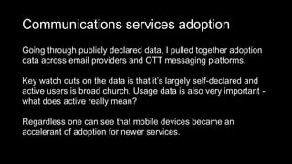 Communications services adoption
Going through publicly declared data, I pulled together adoption
data across email providers and OTT messaging platforms.
Key watch outs on the data is that it’s largely self-declared and
active users is broad church. Usage data is also very important -
what does active really mean?
Regardless one can see that mobile devices became an
accelerant of adoption for newer services.
 