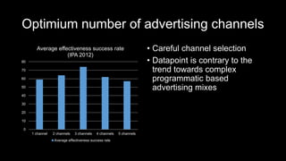Optimium number of advertising channels
• Careful channel selection
• Datapoint is contrary to the
trend towards complex
programmatic based
advertising mixes
0
10
20
30
40
50
60
70
80
1 channel 2 channels 3 channels 4 channels 5 channels
Average effectiveness success rate
(IPA 2012)
Average effectiveness success rate
 