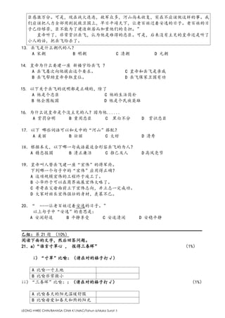 LEONG HWEE CHIN/BAHASA CINA K1/MAC/Tahun 6/Muka Surat 3
臣感激万分。可是，现在战火连连，敌军众多，河山尚未收复，实在不应该做这样的事。我
们应该把人力全部用到抗敌卫国上，早日平靖天下，让老百姓过着安逸的日子。老百姓的日
子已经够苦，臣不能为了建造新居而加重他们的负担。”
皇帝听了，非常赏识岳飞，认为他是难得的忠臣。可是，后来没有主见的皇帝还是听了
小人的话，把岳飞给杀了。
13. 岳飞是什么朝代的人？
A 宋朝 B 明朝 C 清朝 D 元朝
14. 皇帝为什么要建一座 新楼宇给岳飞 ？
A 岳飞屡次向他提出这个要求。 C 皇帝和岳飞是亲戚
B 岳飞帮助皇帝夺取皇位。 D 岳飞保家卫国有功
15. 以下关于岳飞的说明都是正确的，除了
A 他是个忠臣 C 他的生活简朴
B 他企图叛国 D 他是个民族英雄
16. 为什么说皇帝是个没主见的人？因为他......
A 赏罚分明 B 重用忠臣 C 黑白不分 D 赏识忠臣
17. 以下 哪些词语可以和文中的“河山”搭配？
A 美丽 B 壮丽 C 大好 D 清秀
18．根据本文，以下哪一句成语最适合形容岳飞的为人？
A 精忠报国 B 清正廉洁 C 推己及人 D 高风亮节
19．皇帝叫人替岳飞建一座“宏伟”的将军府。
下列哪一个句子中的“宏伟”应用得正确？
A 这项规模宏伟的工程终于竣工了。
B 小华终于可以在商界施展宏伟大略了。
C 哥哥在父母面前立下宏伟志向，并立志一定成功。
D 大家对班长宏伟强壮的身材，羡慕不已。
20．“ ……让老百姓过着安逸的日子。”
以上句子中“安逸”的意思是：
A 安闲舒适 B 平静享受 C 安适清闲 D 安稳平静
_______________________________________________________________________________
乙组：第 21 题 （10%）
阅读下面的文字，然后回答问题。
21．a)“谁言寸草心 ， 报得三春晖” （1%）
i）“寸草”比喻：（请在对的格子打√）
A 比喻一寸土地
B 比喻非常微小
ii）“三春晖”比喻：：（请在对的格子打√） （1%）
A 比喻春天的阳光温暖舒服
B 比喻母爱如春天和煦的阳光
 