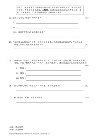 LEONG HWEE CHIN/BAHASA CINA K1/MAC/Tahun 6/Muka Surat 5
一盏灯，她说这是为了过路行人的安全。老人用灯为别人照路，同时也点亮
了自己持久不熄的生命之灯。我黯然，检讨自己在物欲横流的商业社会，是
否已经迷失方向。已经不能够承受生活的平凡之美？。
22.写出本文有关“盲童”的两件事？ （6%）
i. _______________________________________________________________
ii.________________________________________________________________
iii. 这两件事给人什么深刻的道理？
—————————————————————————————————
23.“他是用心在领悟这个世界，而我们这些正常人只是运转我们的感官。”这句话是
针对文中什么现象而发表的言论？ (4%)
————————————————————————————————————
_________________________________________________________________________
--------------------------------------------------------------------------
24. 面对这位“盲童”，每个人都会怦然心动，文中的“我”受到震撼，情绪发生急剧
变化，开始“颓然”而后“愕然”，最后“黯然”。请分别指出产生情绪变化的原因。
（6%）
i 颓然 ：
————————————————————————————
ii 愕然 ：
————————————————————————————
iii 黯然 ：
————————————————————————————
25. a)文章结尾时写“瞎婆点灯”的故事，其目的是什么？ (2%)
——————————————————————————————————
——————————————————————————————————
b) 请写出“笨拙”在文中的含义。 （2%）
——————————————————————————————————
出题：梁惠清师
审题：方慧敏师
 