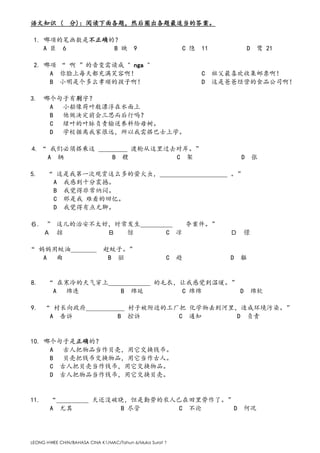 LEONG HWEE CHIN/BAHASA CINA K1/MAC/Tahun 6/Muka Surat 7
语文知识 ( 分)：阅读下面各题，然后圈出各题最适当的答案。
1. 哪项的笔画数是不正确的？
A 臣 6 B 映 9 C 隐 11 D 鹭 21
2. 哪项 “ 啊 ”的音变需读成 " nga "
A 你脸上每天都充满笑容啊！ C 祖父最喜欢收集邮票啊！
B 小明是个多么孝顺的孩子啊！ D 这是爸爸经营的食品公司啊！
3. 哪个句子有别字？
A 小船像荷叶般漂浮在水面上
B 他做决定前会三思而后行吗？
C 绿叶的叶脉负责输送养料给母树。
D 学校据离我家很远，所以我需搭巴士上学。
4. “ 我们必须搭乘这 _________ 渡轮从这里过去对岸。”
A 辆 B 艘 C 架 D 张
5. “ 这是我第一次观赏这么多的萤火虫，_____________________ 。”
A 我感到十分震撼。
B 我觉得非常纳闷。
C 那是我 难看的回忆。
D 我觉得有点无聊。
６. ” 这儿的治安不太好，时常发生＿＿＿＿＿ 夺案件。”
Ａ 掠 Ｂ 惊 C 凉 Ｄ 憬
“ 妈妈用蚊油＿＿＿＿ 赶蚊子。”
A 曲 B 驱 C 趋 D 軀
8. “ 在寒冷的天气穿上_____________ 的毛衣，让我感觉到温暖。”
A 绵连 B 绵延 C 绵绵 D 绵软
9. “ 村长向政府____________ 村子被附近的工厂把 化学物丢到河里，造成环境污染。”
A 告诉 B 控诉 C 通知 D 负责
10. 哪个句子是正确的？
A 古人把物品当作贝壳，用它交换钱币。
B 贝壳把钱币交换物品，用它当作古人。
C 古人把贝壳当作钱币，用它交换物品。
D 古人把物品当作钱币，用它交换贝壳。
11. “__________ 天还没破晓，但是勤劳的农人已在田里劳作了。”
A 尤其 B 尽管 C 不论 D 何况
 