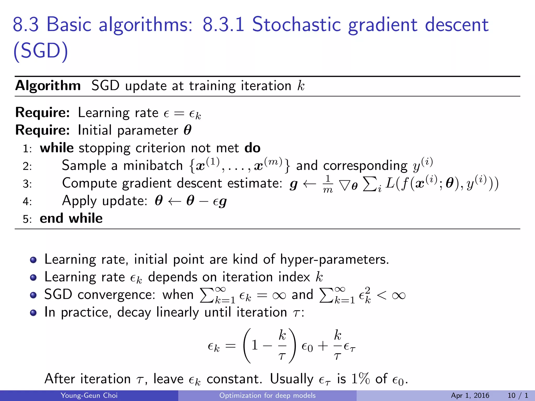 8.3 Basic algorithms: 8.3.1 Stochastic gradient descent
(SGD)
Algorithm SGD update at training iteration k
Require: Learning rate ϵ = ϵk
Require: Initial parameter θ
1: while stopping criterion not met do
2: Sample a minibatch {x(1)
, . . . , x(m)
} and corresponding y(i)
3: Compute gradient descent estimate: g ← 1
m ▽θ
∑
i L(f(x(i)
; θ), y(i)
))
4: Apply update: θ ← θ − ϵg
5: end while
Learning rate, initial point are kind of hyper-parameters.
Learning rate ϵk depends on iteration index k
SGD convergence: when
∑∞
k=1 ϵk = ∞ and
∑∞
k=1 ϵ2
k < ∞
In practice, decay linearly until iteration τ:
ϵk =
(
1 −
k
τ
)
ϵ0 +
k
τ
ϵτ
After iteration τ, leave ϵk constant. Usually ϵτ is 1% of ϵ0.
Young-Geun Choi Optimization for deep models Apr 1, 2016 10 / 1
 