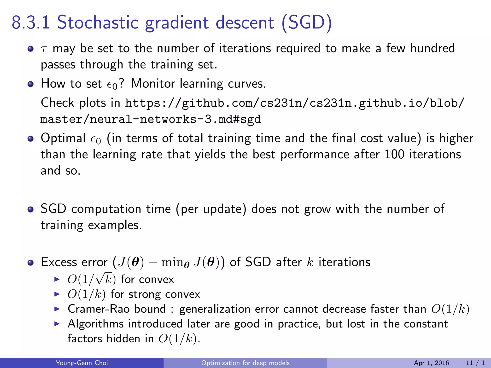 8.3.1 Stochastic gradient descent (SGD)
τ may be set to the number of iterations required to make a few hundred
passes through the training set.
How to set ϵ0? Monitor learning curves.
Check plots in https://github.com/cs231n/cs231n.github.io/blob/
master/neural-networks-3.md#sgd
Optimal ϵ0 (in terms of total training time and the ﬁnal cost value) is higher
than the learning rate that yields the best performance after 100 iterations
and so.
SGD computation time (per update) does not grow with the number of
training examples.
Excess error (J(θ) − minθ J(θ)) of SGD after k iterations
▶ O(1/
√
k) for convex
▶ O(1/k) for strong convex
▶ Cramer-Rao bound : generalization error cannot decrease faster than O(1/k)
▶ Algorithms introduced later are good in practice, but lost in the constant
factors hidden in O(1/k).
Young-Geun Choi Optimization for deep models Apr 1, 2016 11 / 1
 