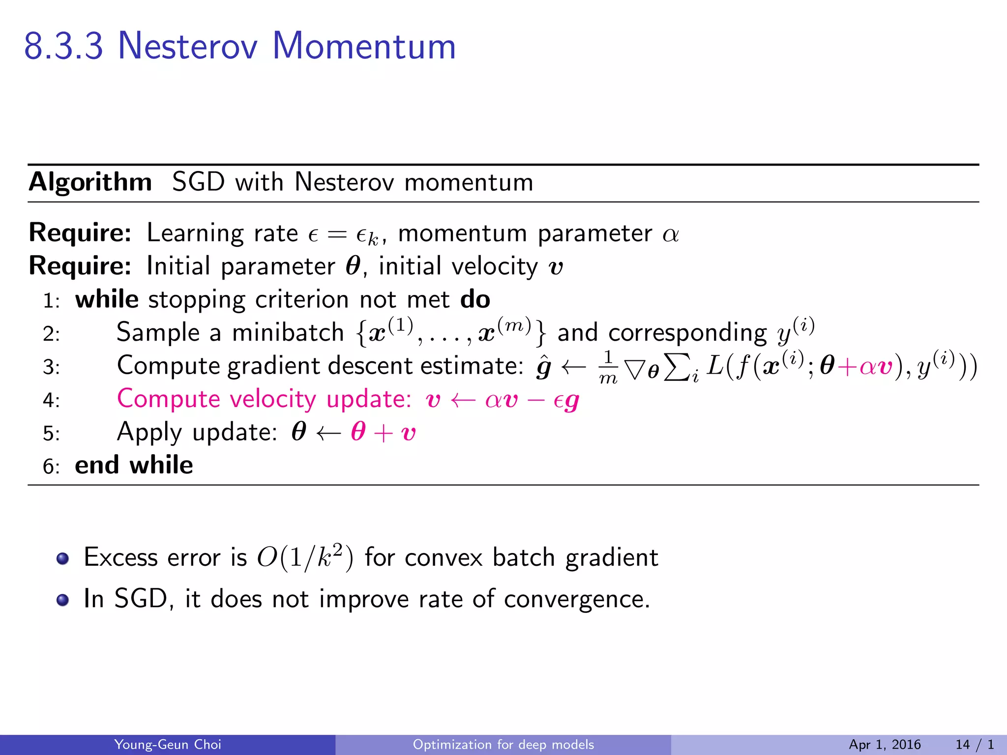 8.3.3 Nesterov Momentum
Algorithm SGD with Nesterov momentum
Require: Learning rate ϵ = ϵk, momentum parameter α
Require: Initial parameter θ, initial velocity v
1: while stopping criterion not met do
2: Sample a minibatch {x(1)
, . . . , x(m)
} and corresponding y(i)
3: Compute gradient descent estimate: ˆg ← 1
m ▽θ
∑
i L(f(x(i)
; θ+αv), y(i)
))
4: Compute velocity update: v ← αv − ϵg
5: Apply update: θ ← θ + v
6: end while
Excess error is O(1/k2
) for convex batch gradient
In SGD, it does not improve rate of convergence.
Young-Geun Choi Optimization for deep models Apr 1, 2016 14 / 1
 