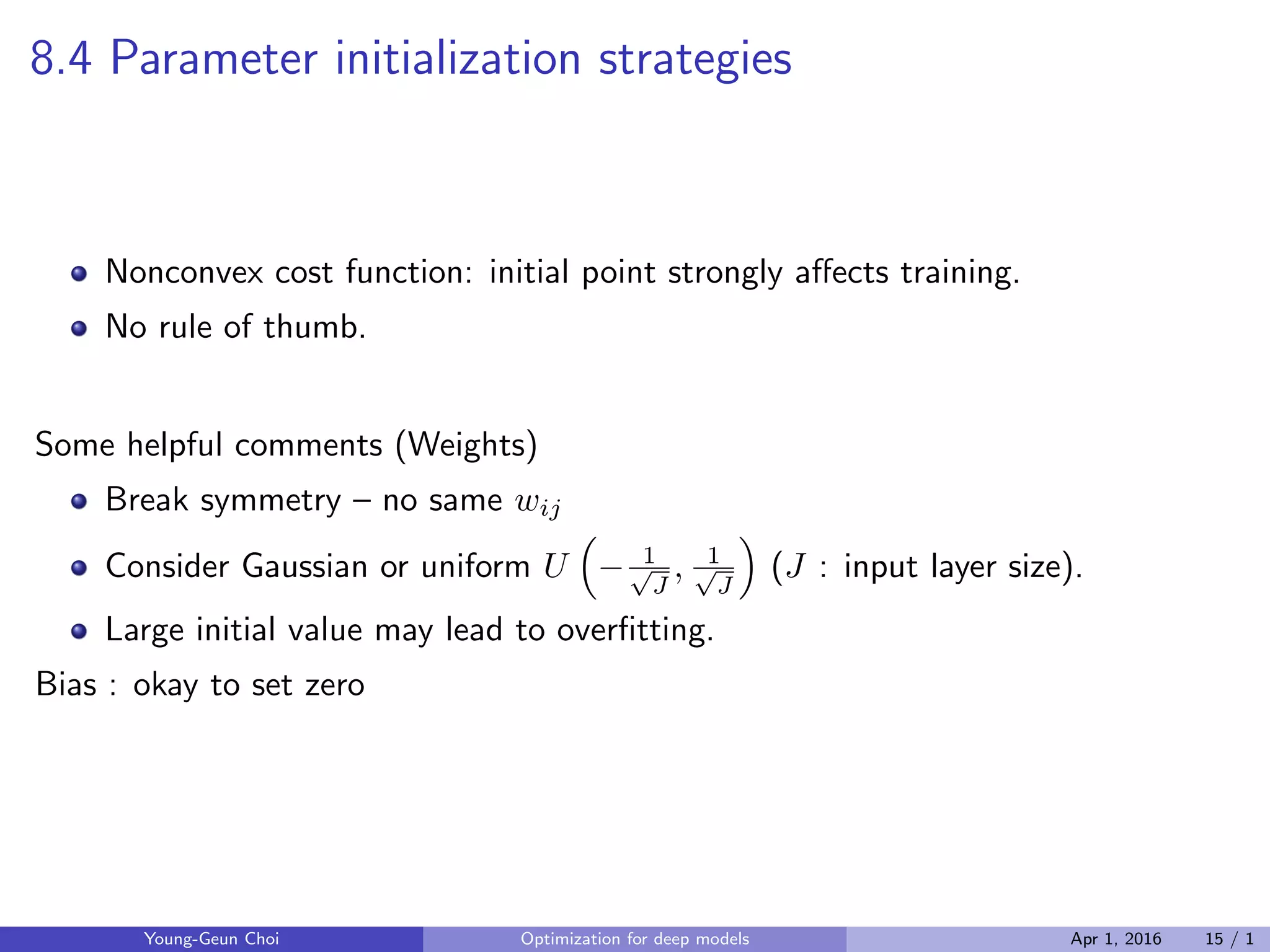 8.4 Parameter initialization strategies
Nonconvex cost function: initial point strongly aﬀects training.
No rule of thumb.
Some helpful comments (Weights)
Break symmetry – no same wij
Consider Gaussian or uniform U
(
− 1√
J
, 1√
J
)
(J : input layer size).
Large initial value may lead to overﬁtting.
Bias : okay to set zero
Young-Geun Choi Optimization for deep models Apr 1, 2016 15 / 1
 