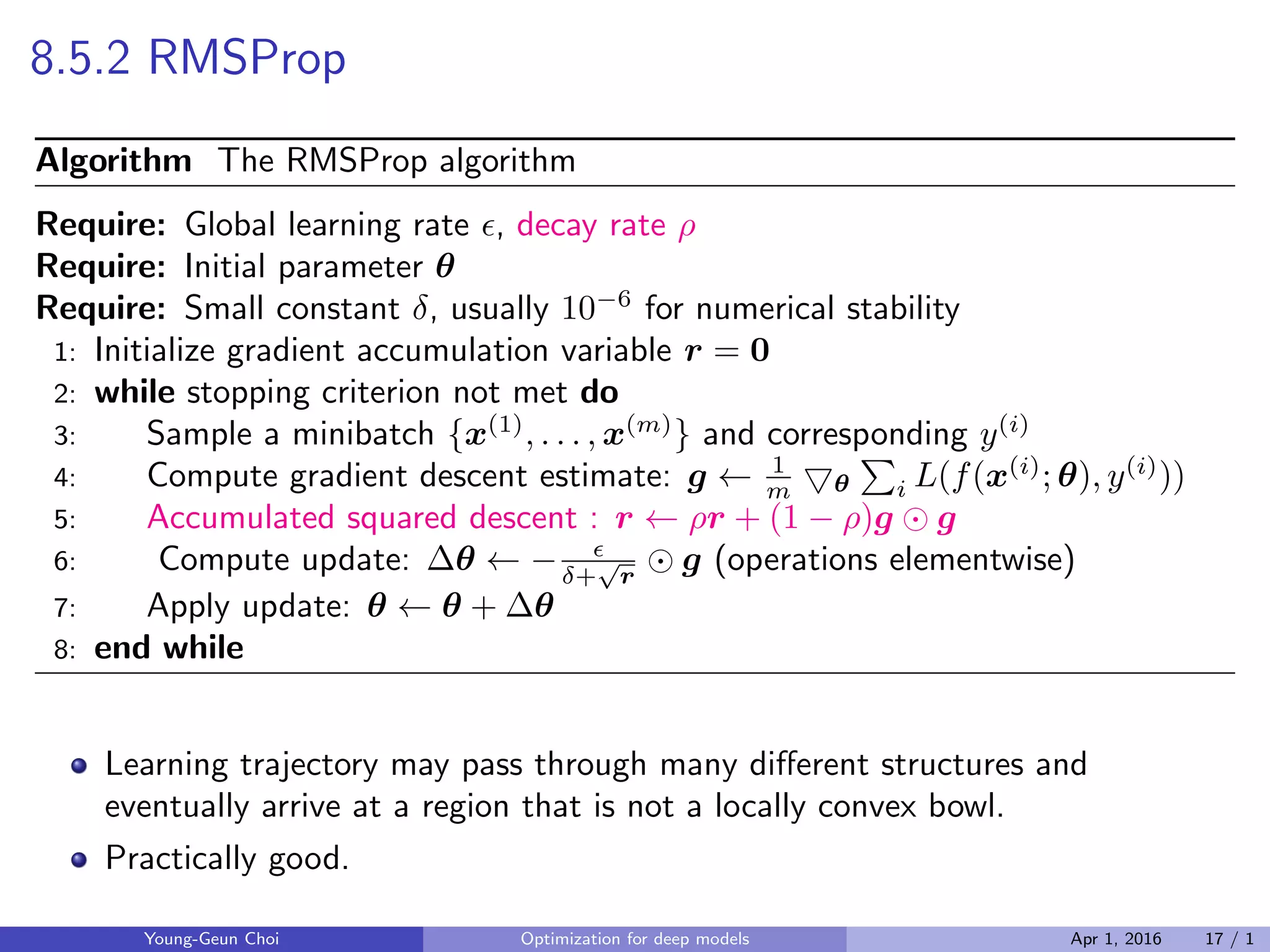 8.5.2 RMSProp
Algorithm The RMSProp algorithm
Require: Global learning rate ϵ, decay rate ρ
Require: Initial parameter θ
Require: Small constant δ, usually 10−6
for numerical stability
1: Initialize gradient accumulation variable r = 0
2: while stopping criterion not met do
3: Sample a minibatch {x(1)
, . . . , x(m)
} and corresponding y(i)
4: Compute gradient descent estimate: g ← 1
m ▽θ
∑
i L(f(x(i)
; θ), y(i)
))
5: Accumulated squared descent : r ← ρr + (1 − ρ)g ⊙ g
6: Compute update: ∆θ ← − ϵ
δ+
√
r
⊙ g (operations elementwise)
7: Apply update: θ ← θ + ∆θ
8: end while
Learning trajectory may pass through many diﬀerent structures and
eventually arrive at a region that is not a locally convex bowl.
Practically good.
Young-Geun Choi Optimization for deep models Apr 1, 2016 17 / 1
 
