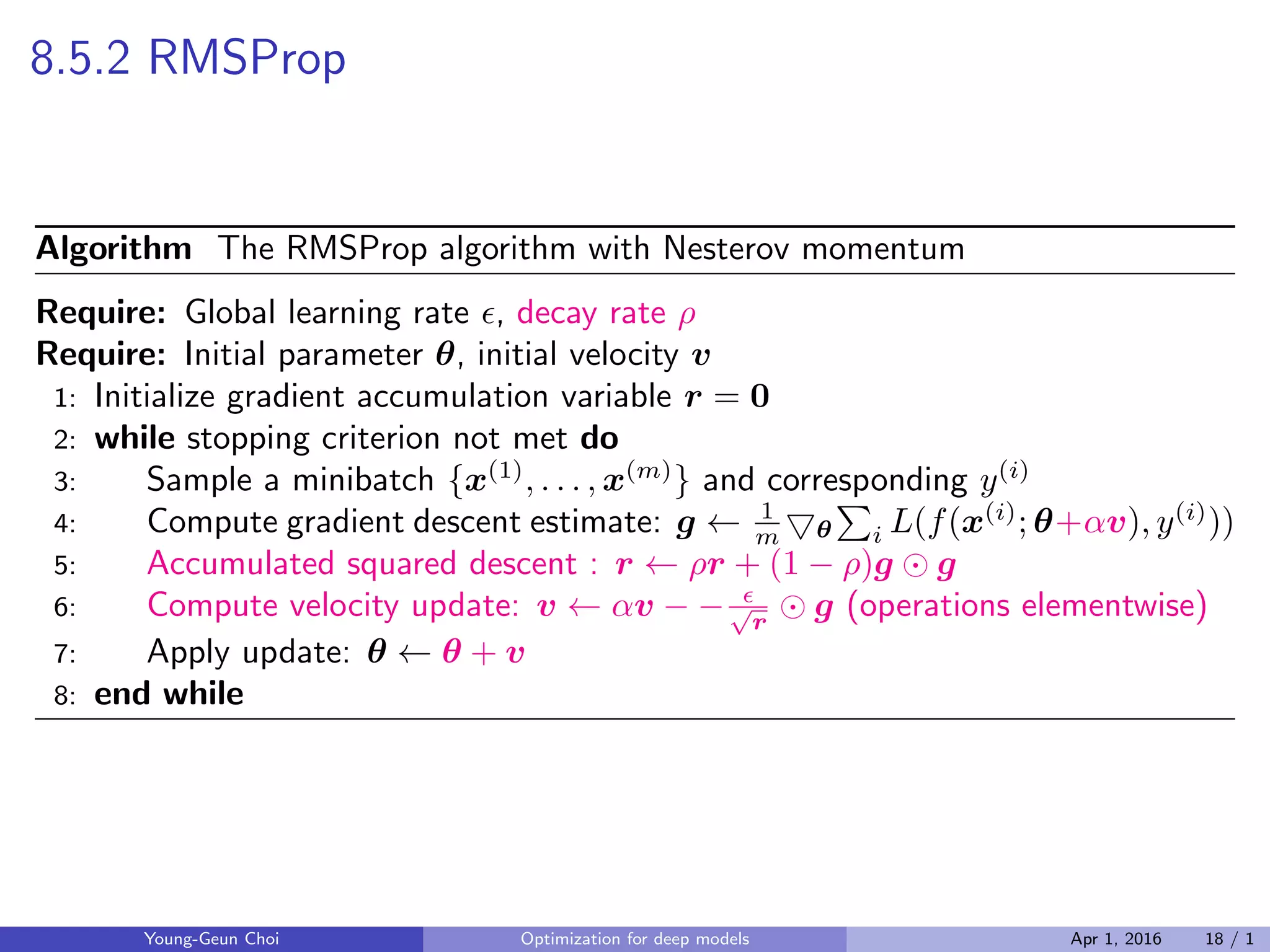 8.5.2 RMSProp
Algorithm The RMSProp algorithm with Nesterov momentum
Require: Global learning rate ϵ, decay rate ρ
Require: Initial parameter θ, initial velocity v
1: Initialize gradient accumulation variable r = 0
2: while stopping criterion not met do
3: Sample a minibatch {x(1)
, . . . , x(m)
} and corresponding y(i)
4: Compute gradient descent estimate: g ← 1
m ▽θ
∑
i L(f(x(i)
; θ+αv), y(i)
))
5: Accumulated squared descent : r ← ρr + (1 − ρ)g ⊙ g
6: Compute velocity update: v ← αv − − ϵ√
r
⊙ g (operations elementwise)
7: Apply update: θ ← θ + v
8: end while
Young-Geun Choi Optimization for deep models Apr 1, 2016 18 / 1
 