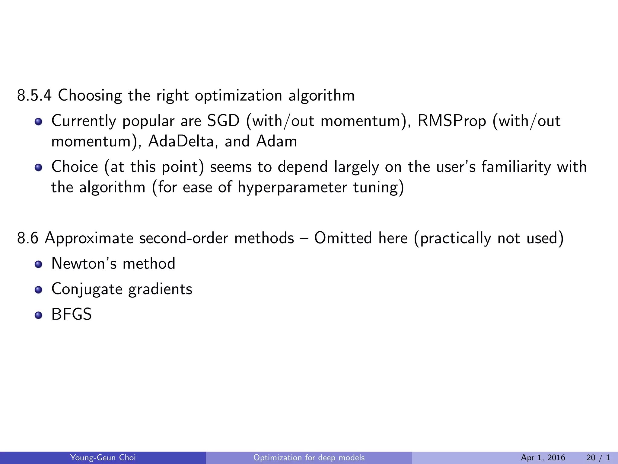 8.5.4 Choosing the right optimization algorithm
Currently popular are SGD (with/out momentum), RMSProp (with/out
momentum), AdaDelta, and Adam
Choice (at this point) seems to depend largely on the user’s familiarity with
the algorithm (for ease of hyperparameter tuning)
8.6 Approximate second-order methods – Omitted here (practically not used)
Newton’s method
Conjugate gradients
BFGS
Young-Geun Choi Optimization for deep models Apr 1, 2016 20 / 1
 