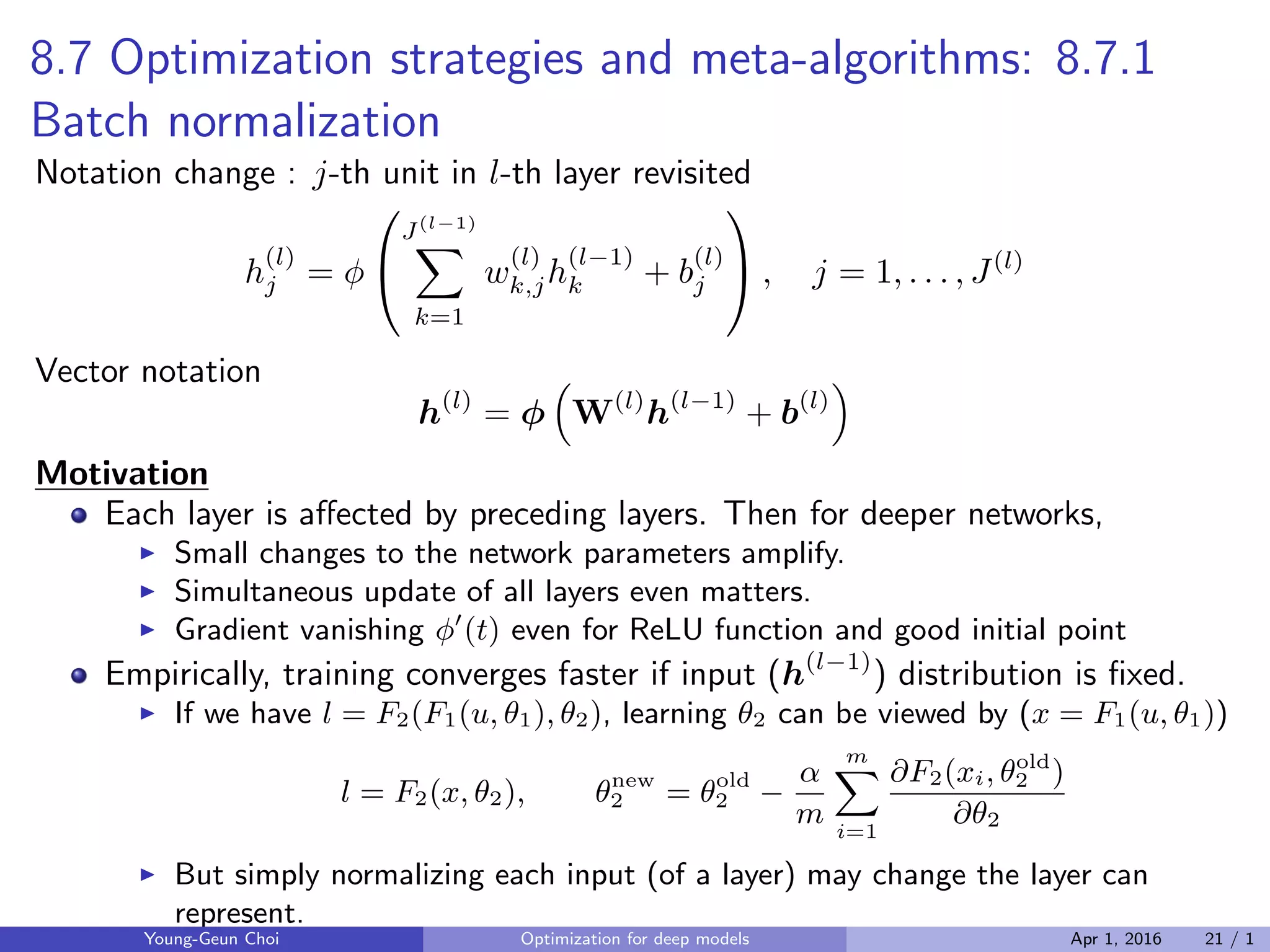 8.7 Optimization strategies and meta-algorithms: 8.7.1
Batch normalization
Notation change : j-th unit in l-th layer revisited
h
(l)
j = ϕ


J(l−1)
∑
k=1
w
(l)
k,jh
(l−1)
k + b
(l)
j

 , j = 1, . . . , J(l)
Vector notation
h(l)
= ϕ
(
W(l)
h(l−1)
+ b(l)
)
Motivation
Each layer is aﬀected by preceding layers. Then for deeper networks,
▶ Small changes to the network parameters amplify.
▶ Simultaneous update of all layers even matters.
▶ Gradient vanishing ϕ′
(t) even for ReLU function and good initial point
Empirically, training converges faster if input (h(l−1)
) distribution is ﬁxed.
▶ If we have l = F2(F1(u, θ1), θ2), learning θ2 can be viewed by (x = F1(u, θ1))
l = F2(x, θ2), θnew
2 = θold
2 −
α
m
m∑
i=1
∂F2(xi, θold
2 )
∂θ2
▶ But simply normalizing each input (of a layer) may change the layer can
represent.
Young-Geun Choi Optimization for deep models Apr 1, 2016 21 / 1
 