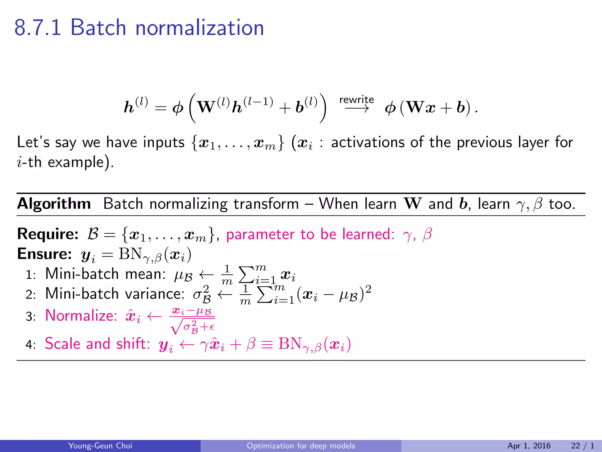 8.7.1 Batch normalization
h(l)
= ϕ
(
W(l)
h(l−1)
+ b(l)
)
rewrite
−→ ϕ (Wx + b) .
Let’s say we have inputs {x1, . . . , xm} (xi : activations of the previous layer for
i-th example).
Algorithm Batch normalizing transform – When learn W and b, learn γ, β too.
Require: B = {x1, . . . , xm}, parameter to be learned: γ, β
Ensure: yi = BNγ,β(xi)
1: Mini-batch mean: µB ← 1
m
∑m
i=1 xi
2: Mini-batch variance: σ2
B ← 1
m
∑m
i=1(xi − µB)2
3: Normalize: ˆxi ← xi−µB√
σ2
B+ϵ
4: Scale and shift: yi ← γˆxi + β ≡ BNγ,β(xi)
Young-Geun Choi Optimization for deep models Apr 1, 2016 22 / 1
 
