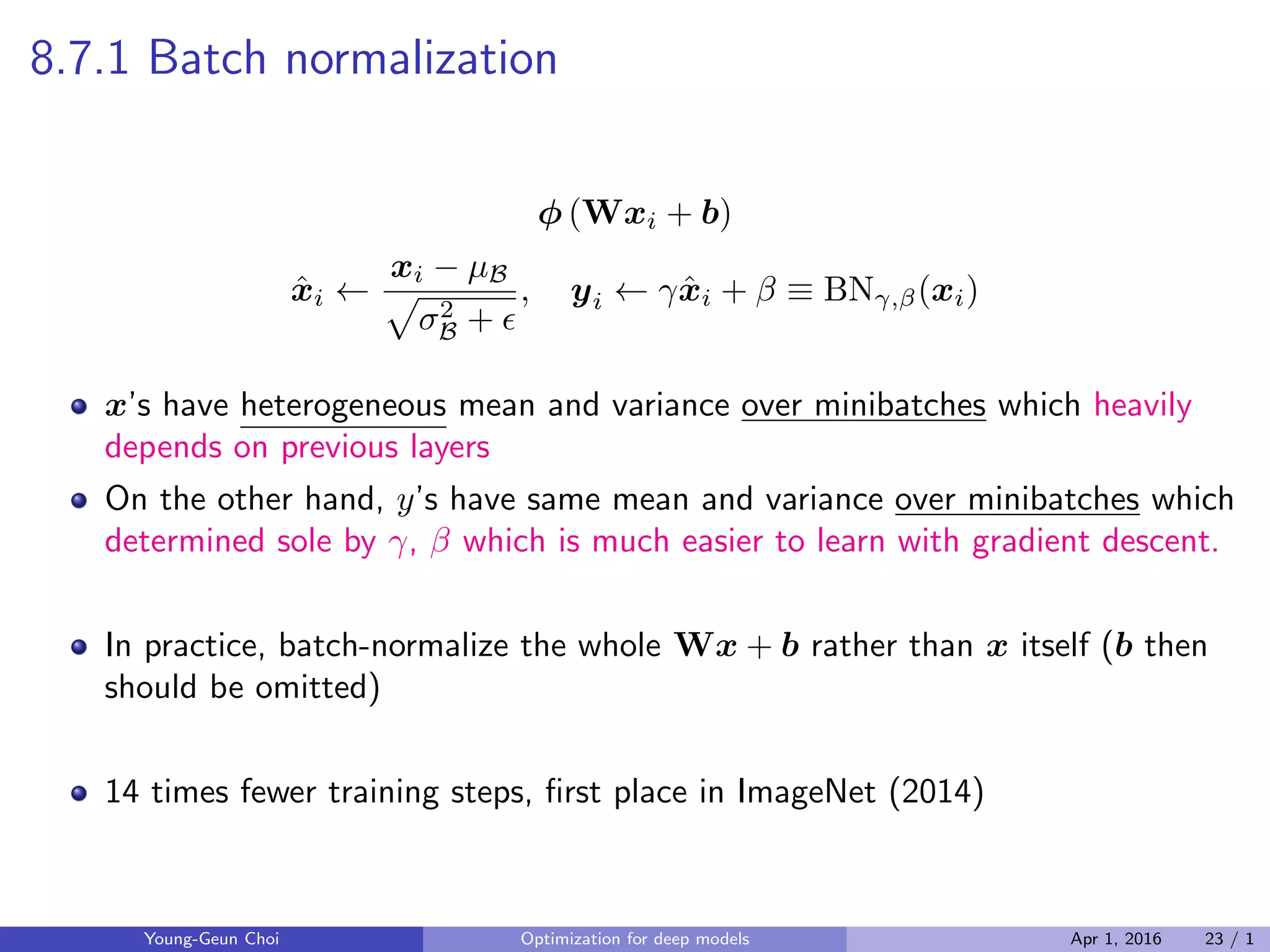 8.7.1 Batch normalization
ϕ (Wxi + b)
ˆxi ←
xi − µB
√
σ2
B + ϵ
, yi ← γˆxi + β ≡ BNγ,β(xi)
x’s have heterogeneous mean and variance over minibatches which heavily
depends on previous layers
On the other hand, y’s have same mean and variance over minibatches which
determined sole by γ, β which is much easier to learn with gradient descent.
In practice, batch-normalize the whole Wx + b rather than x itself (b then
should be omitted)
14 times fewer training steps, ﬁrst place in ImageNet (2014)
Young-Geun Choi Optimization for deep models Apr 1, 2016 23 / 1
 