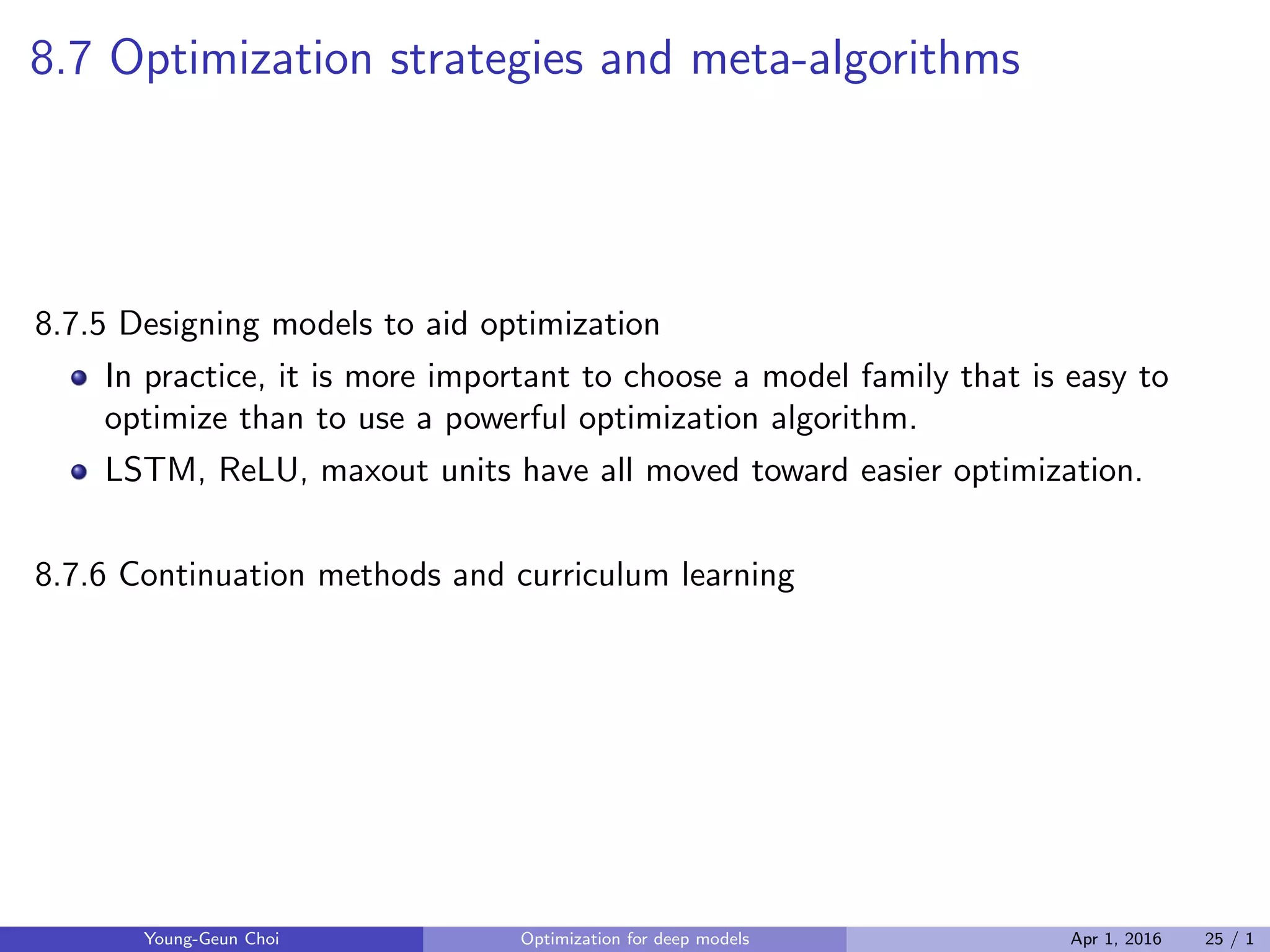 8.7 Optimization strategies and meta-algorithms
8.7.5 Designing models to aid optimization
In practice, it is more important to choose a model family that is easy to
optimize than to use a powerful optimization algorithm.
LSTM, ReLU, maxout units have all moved toward easier optimization.
8.7.6 Continuation methods and curriculum learning
Young-Geun Choi Optimization for deep models Apr 1, 2016 25 / 1
 