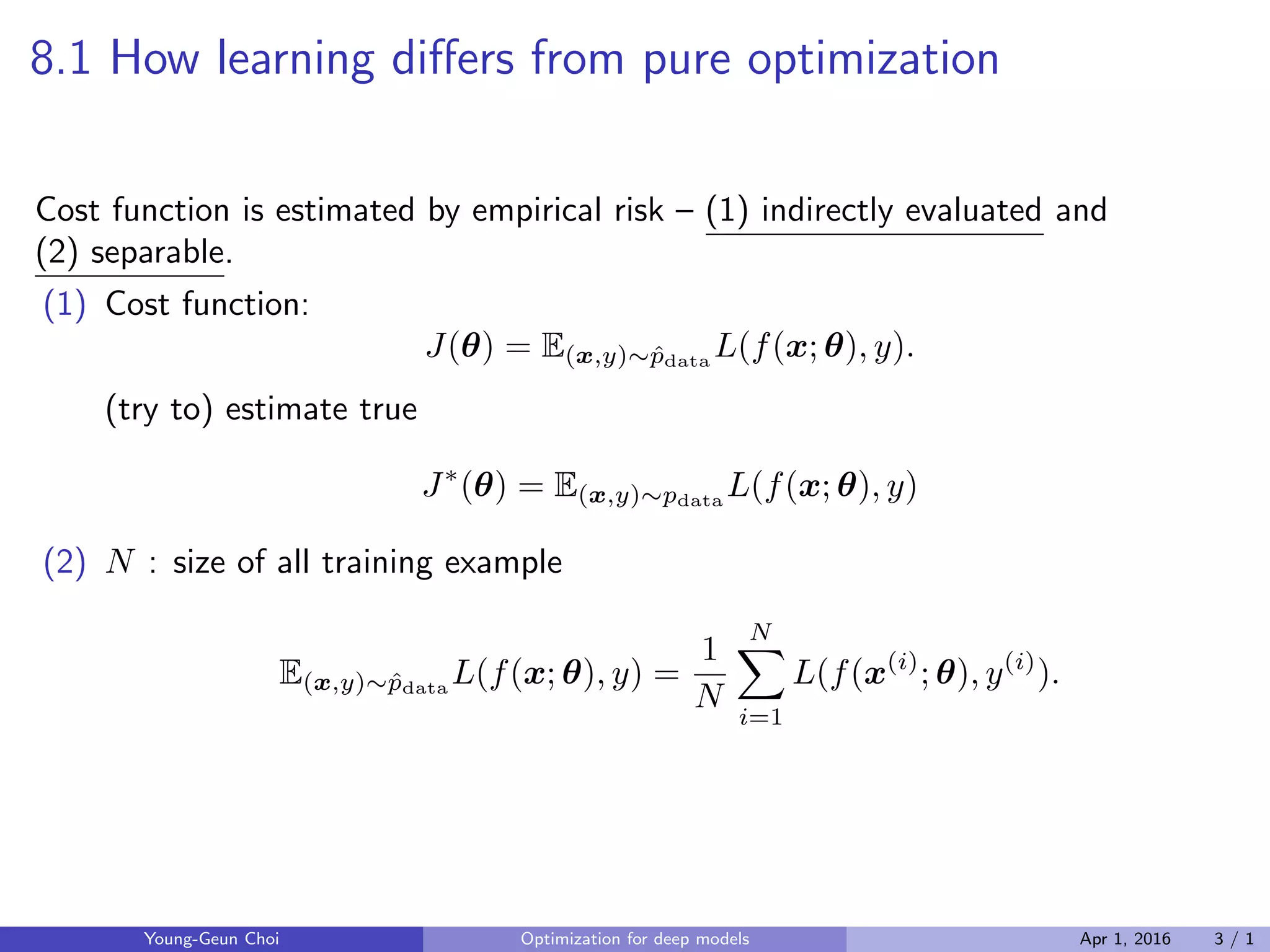 8.1 How learning diﬀers from pure optimization
Cost function is estimated by empirical risk – (1) indirectly evaluated and
(2) separable.
(1) Cost function:
J(θ) = E(x,y)∼ˆpdata
L(f(x; θ), y).
(try to) estimate true
J∗
(θ) = E(x,y)∼pdata
L(f(x; θ), y)
(2) N : size of all training example
E(x,y)∼ˆpdata
L(f(x; θ), y) =
1
N
N∑
i=1
L(f(x(i)
; θ), y(i)
).
Young-Geun Choi Optimization for deep models Apr 1, 2016 3 / 1
 