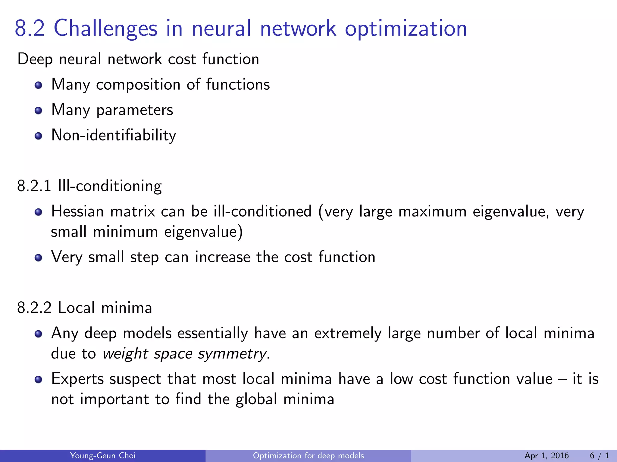 8.2 Challenges in neural network optimization
Deep neural network cost function
Many composition of functions
Many parameters
Non-identiﬁability
8.2.1 Ill-conditioning
Hessian matrix can be ill-conditioned (very large maximum eigenvalue, very
small minimum eigenvalue)
Very small step can increase the cost function
8.2.2 Local minima
Any deep models essentially have an extremely large number of local minima
due to weight space symmetry.
Experts suspect that most local minima have a low cost function value – it is
not important to ﬁnd the global minima
Young-Geun Choi Optimization for deep models Apr 1, 2016 6 / 1
 