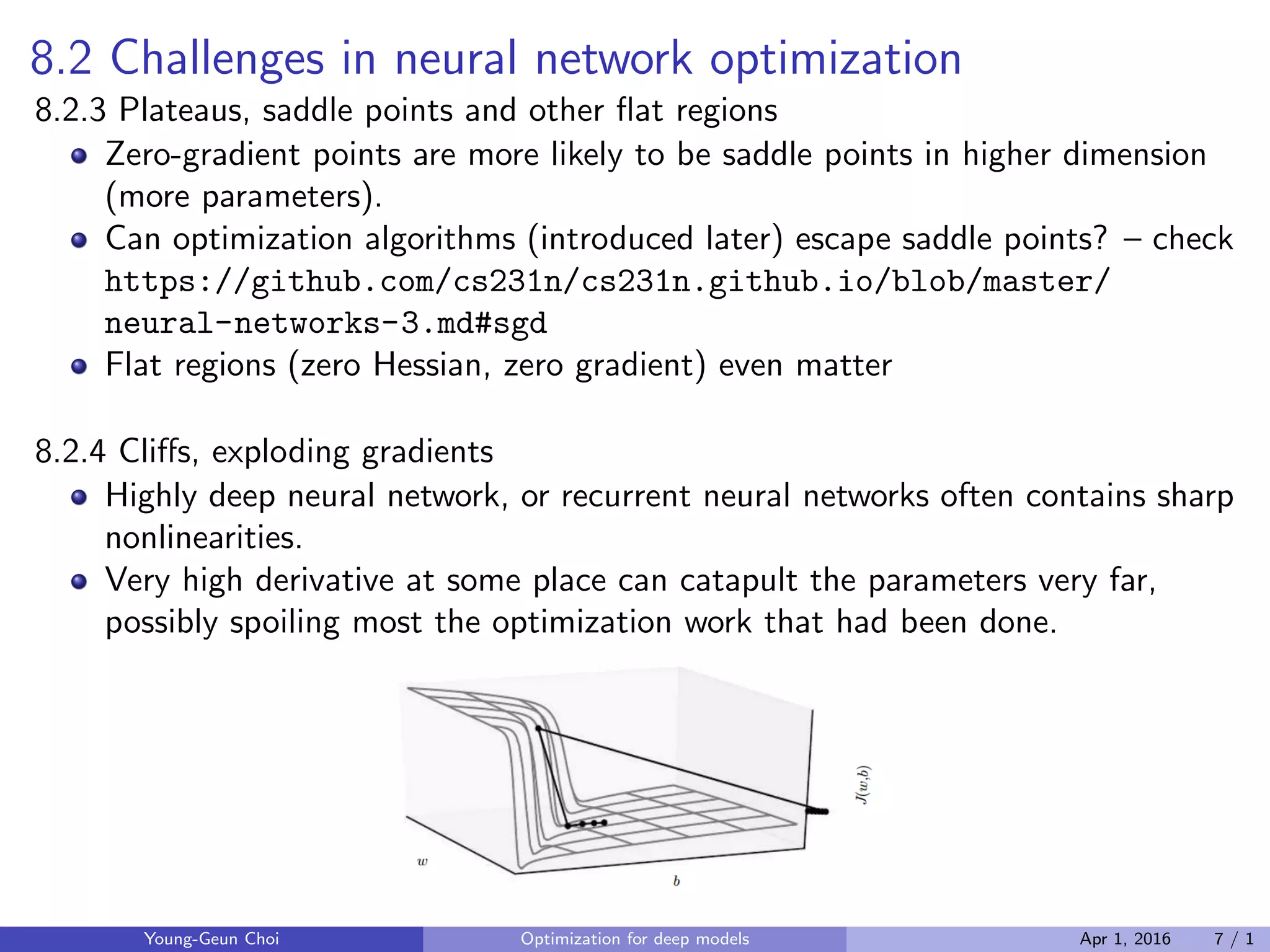 8.2 Challenges in neural network optimization
8.2.3 Plateaus, saddle points and other ﬂat regions
Zero-gradient points are more likely to be saddle points in higher dimension
(more parameters).
Can optimization algorithms (introduced later) escape saddle points? – check
https://github.com/cs231n/cs231n.github.io/blob/master/
neural-networks-3.md#sgd
Flat regions (zero Hessian, zero gradient) even matter
8.2.4 Cliﬀs, exploding gradients
Highly deep neural network, or recurrent neural networks often contains sharp
nonlinearities.
Very high derivative at some place can catapult the parameters very far,
possibly spoiling most the optimization work that had been done.
Young-Geun Choi Optimization for deep models Apr 1, 2016 7 / 1
 