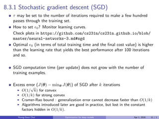 8.3.1 Stochastic gradient descent (SGD)
τ may be set to the number of iterations required to make a few hundred
passes through the training set.
How to set ϵ0? Monitor learning curves.
Check plots in https://github.com/cs231n/cs231n.github.io/blob/
master/neural-networks-3.md#sgd
Optimal ϵ0 (in terms of total training time and the ﬁnal cost value) is higher
than the learning rate that yields the best performance after 100 iterations
and so.
SGD computation time (per update) does not grow with the number of
training examples.
Excess error (J(θ) − minθ J(θ)) of SGD after k iterations
▶ O(1/
√
k) for convex
▶ O(1/k) for strong convex
▶ Cramer-Rao bound : generalization error cannot decrease faster than O(1/k)
▶ Algorithms introduced later are good in practice, but lost in the constant
factors hidden in O(1/k).
Young-Geun Choi Optimization for deep models Apr 1, 2016 11 / 1
 