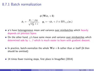 8.7.1 Batch normalization
ϕ (Wxi + b)
ˆxi ←
xi − µB
√
σ2
B + ϵ
, yi ← γˆxi + β ≡ BNγ,β(xi)
x’s have heterogeneous mean and variance over minibatches which heavily
depends on previous layers
On the other hand, y’s have same mean and variance over minibatches which
determined sole by γ, β which is much easier to learn with gradient descent.
In practice, batch-normalize the whole Wx + b rather than x itself (b then
should be omitted)
14 times fewer training steps, ﬁrst place in ImageNet (2014)
Young-Geun Choi Optimization for deep models Apr 1, 2016 23 / 1
 