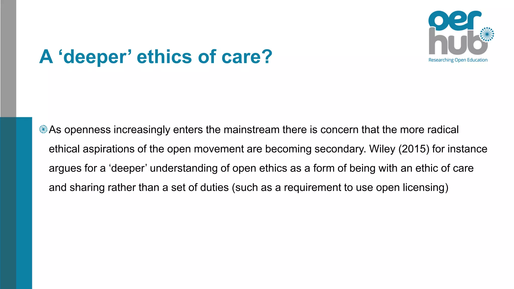 A ‘deeper’ ethics of care?
As openness increasingly enters the mainstream there is concern that the more radical
ethical aspirations of the open movement are becoming secondary. Wiley (2015) for instance
argues for a ‘deeper’ understanding of open ethics as a form of being with an ethic of care
and sharing rather than a set of duties (such as a requirement to use open licensing)
 