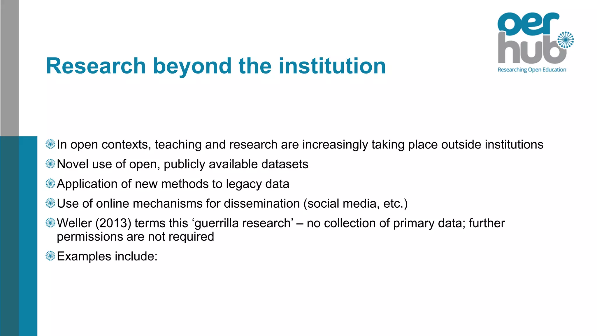 Research beyond the institution
In open contexts, teaching and research are increasingly taking place outside institutions
Novel use of open, publicly available datasets
Application of new methods to legacy data
Use of online mechanisms for dissemination (social media, etc.)
Weller (2013) terms this ‘guerrilla research’ – no collection of primary data; further
permissions are not required
Examples include:
 