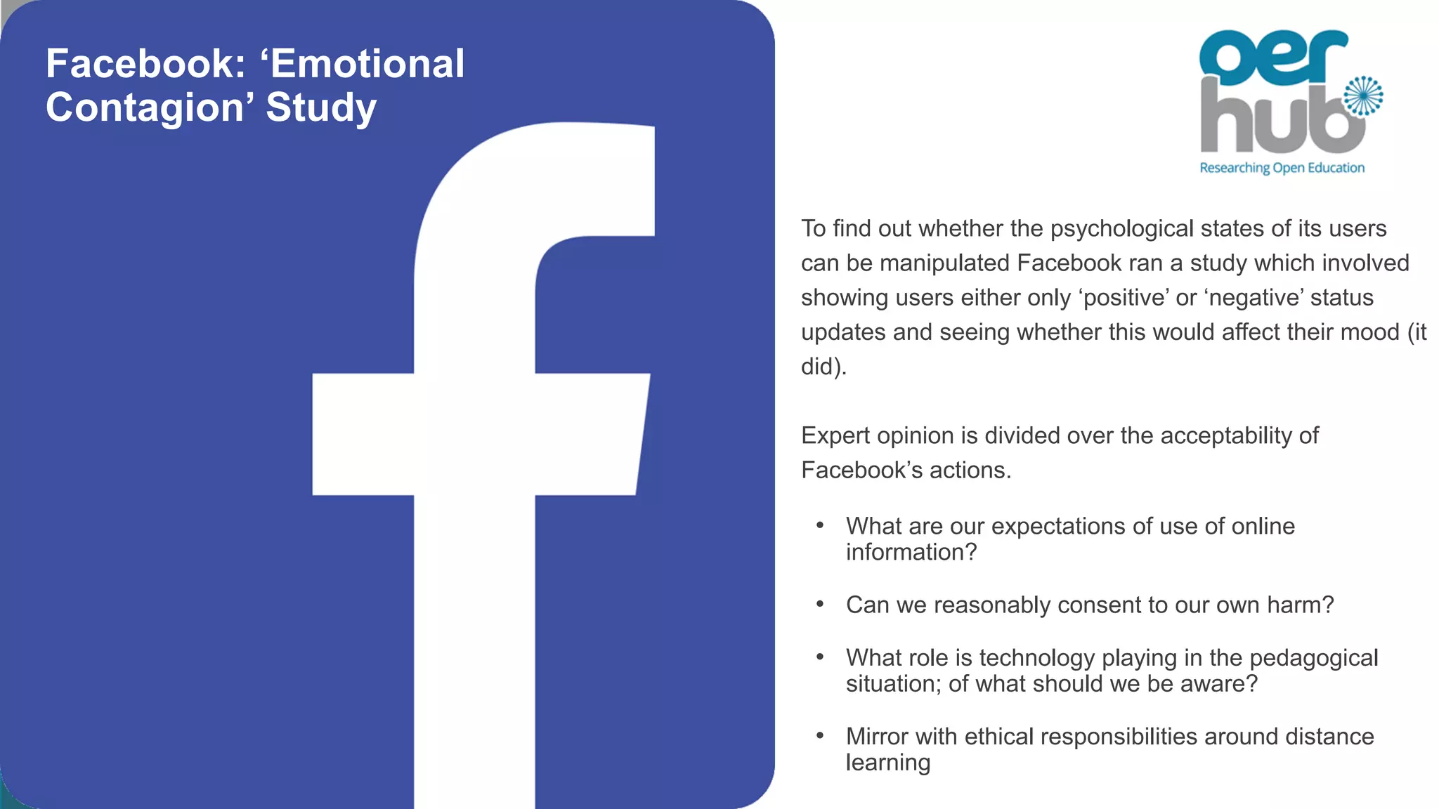 To find out whether the psychological states of its users
can be manipulated Facebook ran a study which involved
showing users either only ‘positive’ or ‘negative’ status
updates and seeing whether this would affect their mood (it
did).
Expert opinion is divided over the acceptability of
Facebook’s actions.
• What are our expectations of use of online
information?
• Can we reasonably consent to our own harm?
• What role is technology playing in the pedagogical
situation; of what should we be aware?
• Mirror with ethical responsibilities around distance
learning
Facebook: ‘Emotional
Contagion’ Study
 