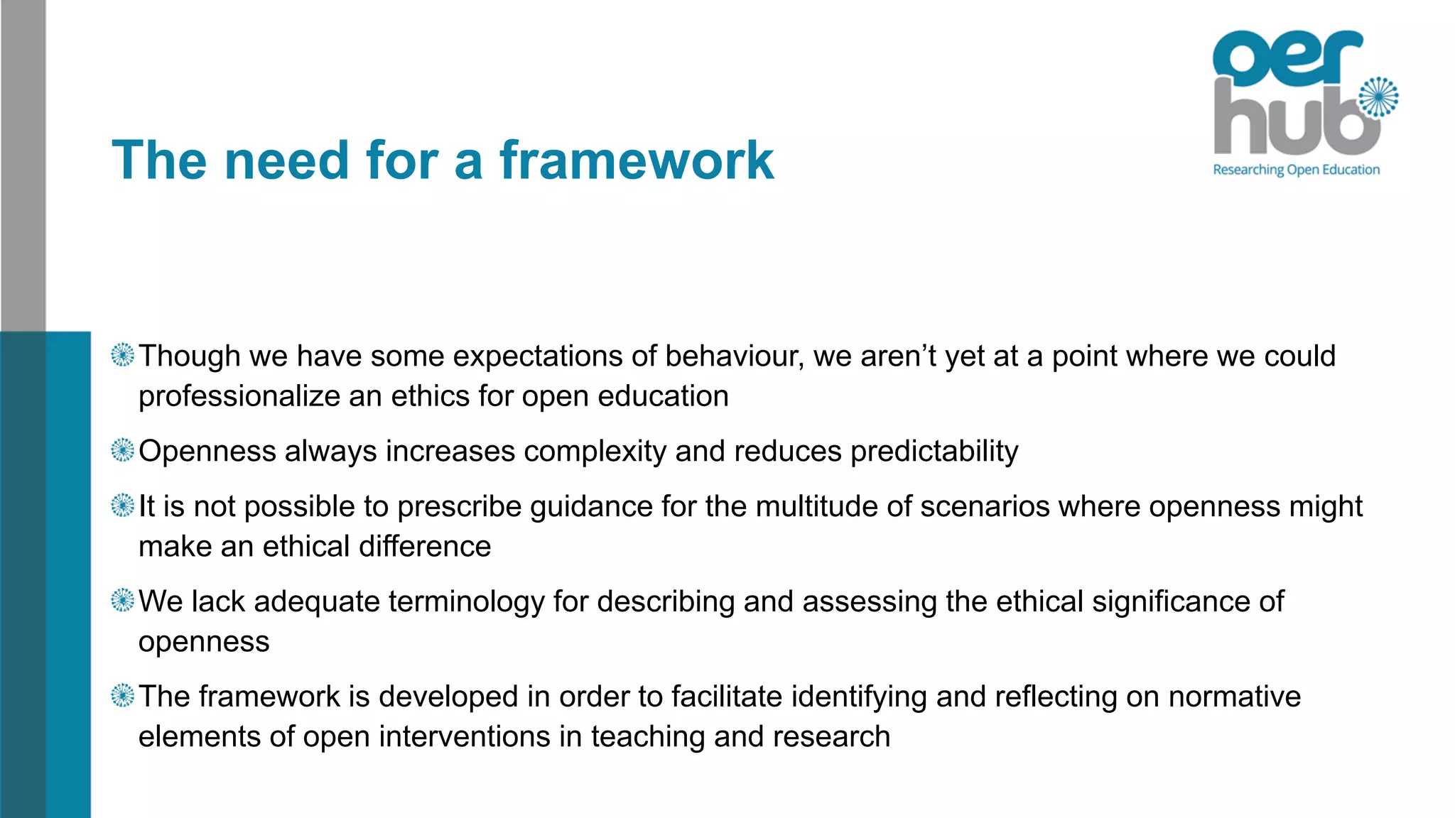 The need for a framework
Though we have some expectations of behaviour, we aren’t yet at a point where we could
professionalize an ethics for open education
Openness always increases complexity and reduces predictability
It is not possible to prescribe guidance for the multitude of scenarios where openness might
make an ethical difference
We lack adequate terminology for describing and assessing the ethical significance of
openness
The framework is developed in order to facilitate identifying and reflecting on normative
elements of open interventions in teaching and research
 