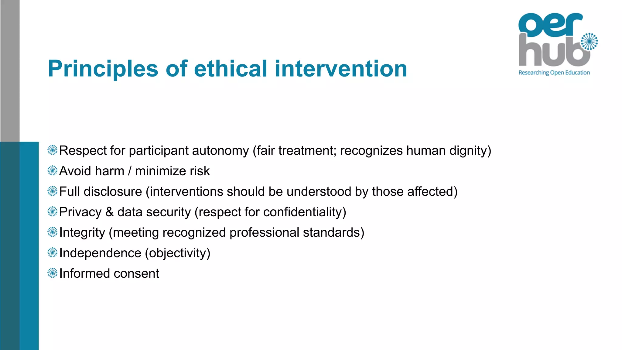 Principles of ethical intervention
Respect for participant autonomy (fair treatment; recognizes human dignity)
Avoid harm / minimize risk
Full disclosure (interventions should be understood by those affected)
Privacy & data security (respect for confidentiality)
Integrity (meeting recognized professional standards)
Independence (objectivity)
Informed consent
 