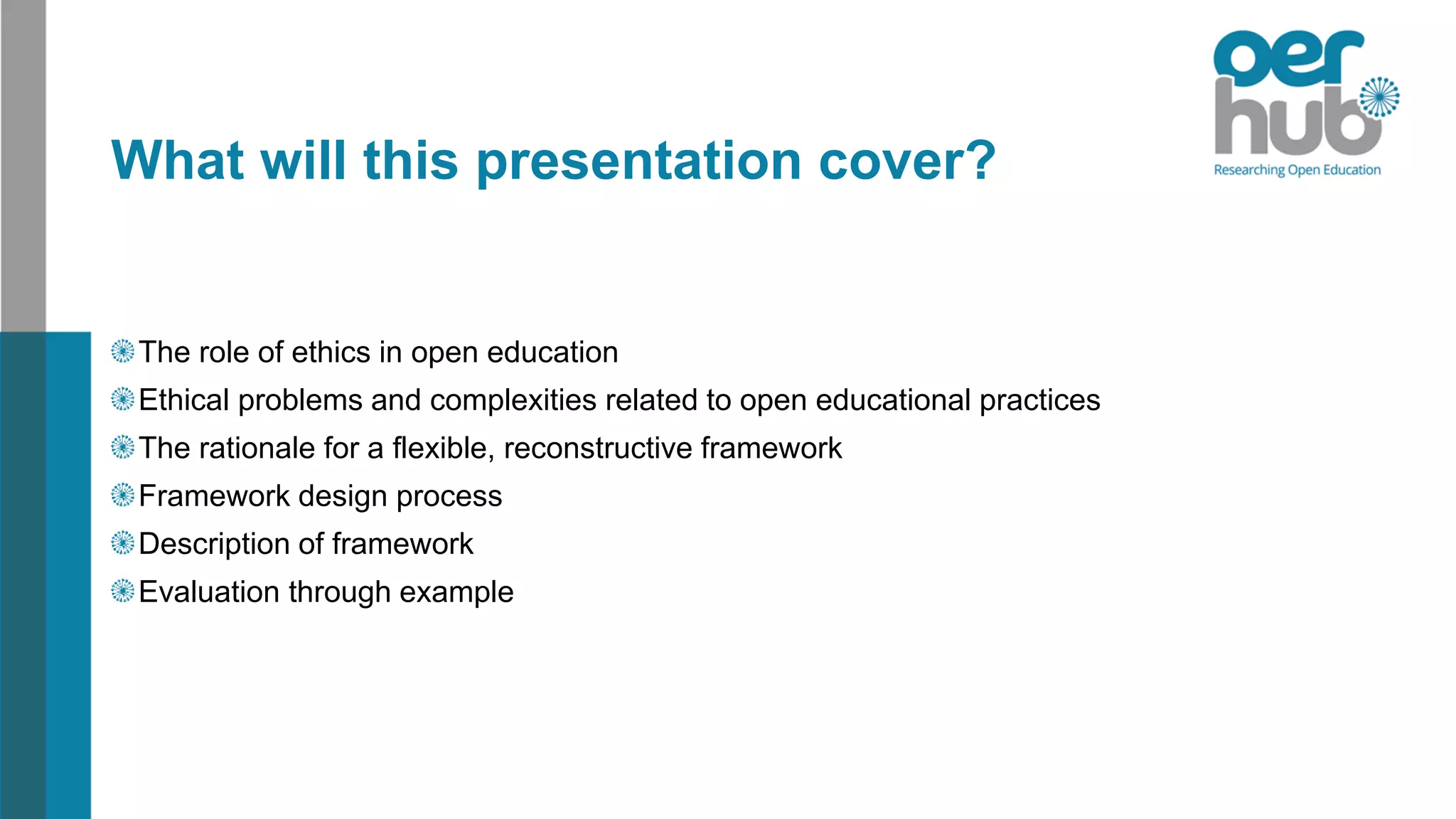 What will this presentation cover?
The role of ethics in open education
Ethical problems and complexities related to open educational practices
The rationale for a flexible, reconstructive framework
Framework design process
Description of framework
Evaluation through example
 