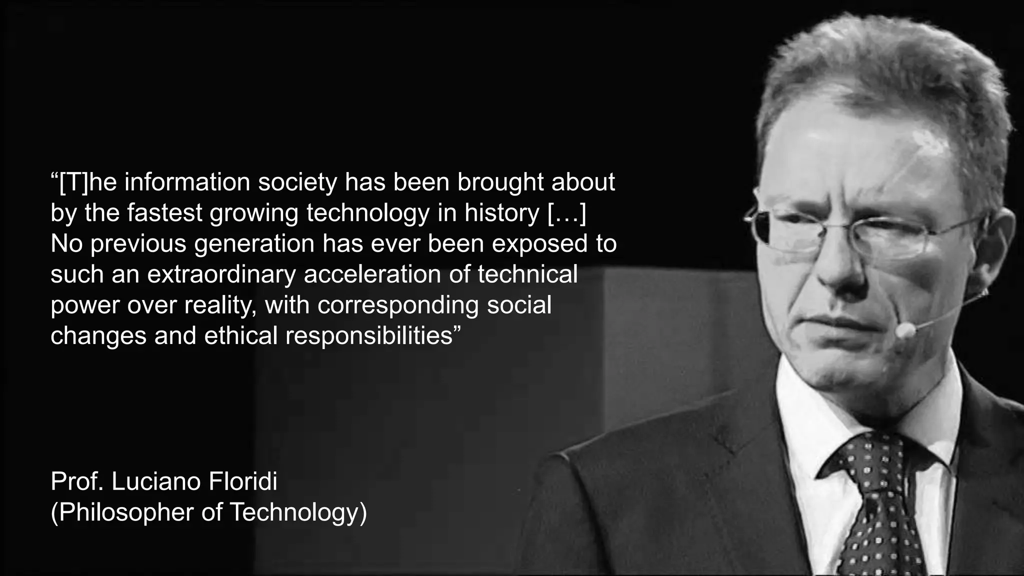 “[T]he information society has been brought about
by the fastest growing technology in history […]
No previous generation has ever been exposed to
such an extraordinary acceleration of technical
power over reality, with corresponding social
changes and ethical responsibilities”
Prof. Luciano Floridi
(Philosopher of Technology)
 
