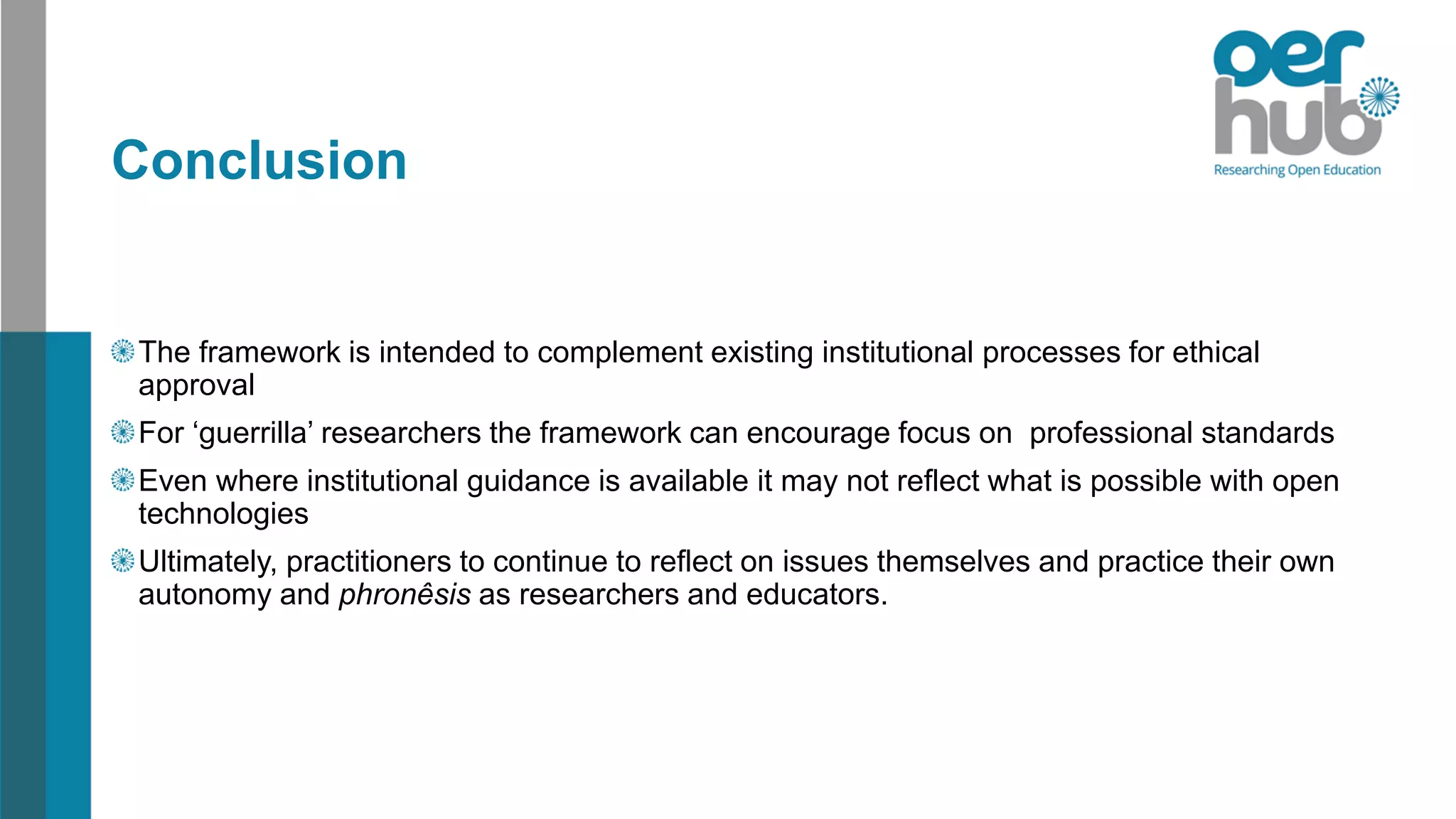 Conclusion
The framework is intended to complement existing institutional processes for ethical
approval
For ‘guerrilla’ researchers the framework can encourage focus on professional standards
Even where institutional guidance is available it may not reflect what is possible with open
technologies
Ultimately, practitioners to continue to reflect on issues themselves and practice their own
autonomy and phronêsis as researchers and educators.
 