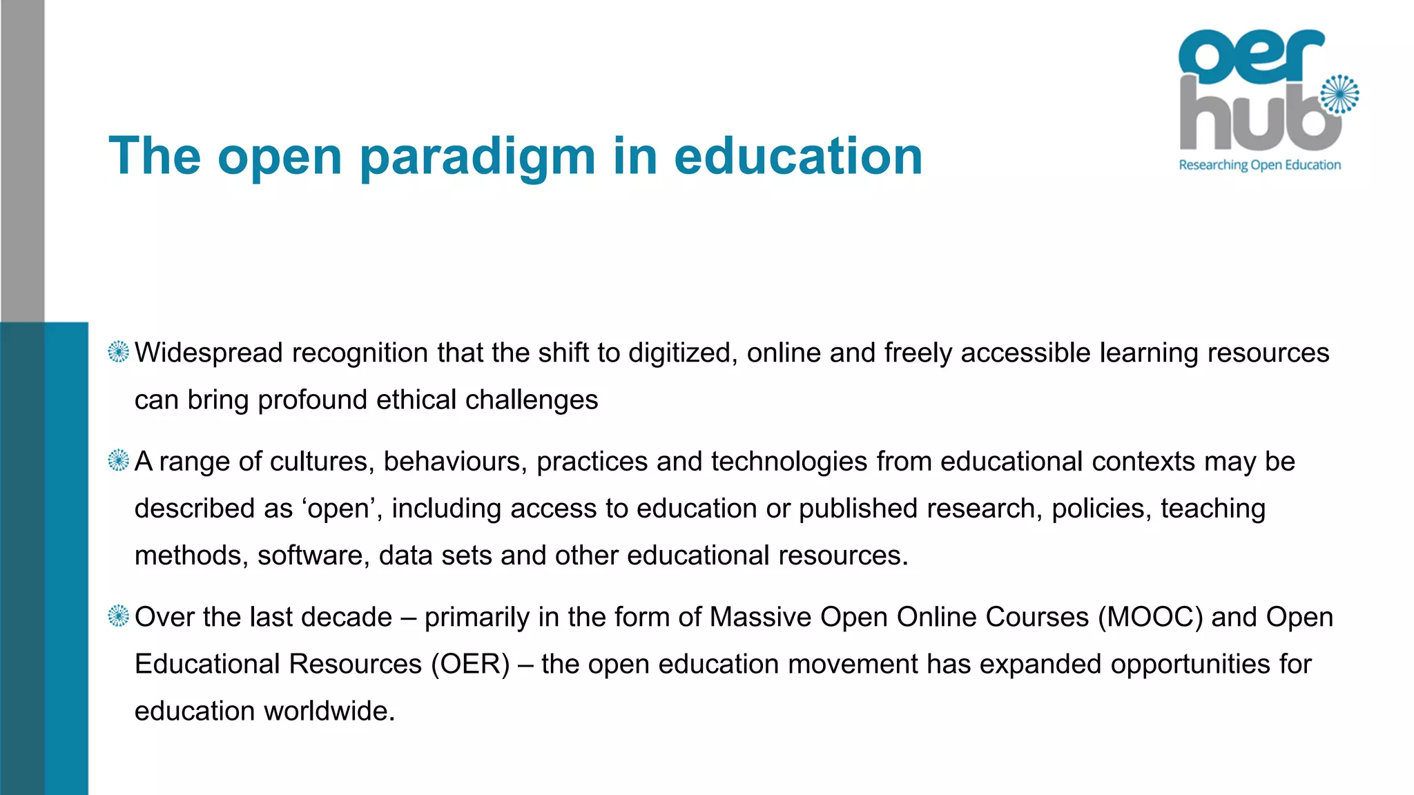 The open paradigm in education
Widespread recognition that the shift to digitized, online and freely accessible learning resources
can bring profound ethical challenges
A range of cultures, behaviours, practices and technologies from educational contexts may be
described as ‘open’, including access to education or published research, policies, teaching
methods, software, data sets and other educational resources.
Over the last decade – primarily in the form of Massive Open Online Courses (MOOC) and Open
Educational Resources (OER) – the open education movement has expanded opportunities for
education worldwide.
 