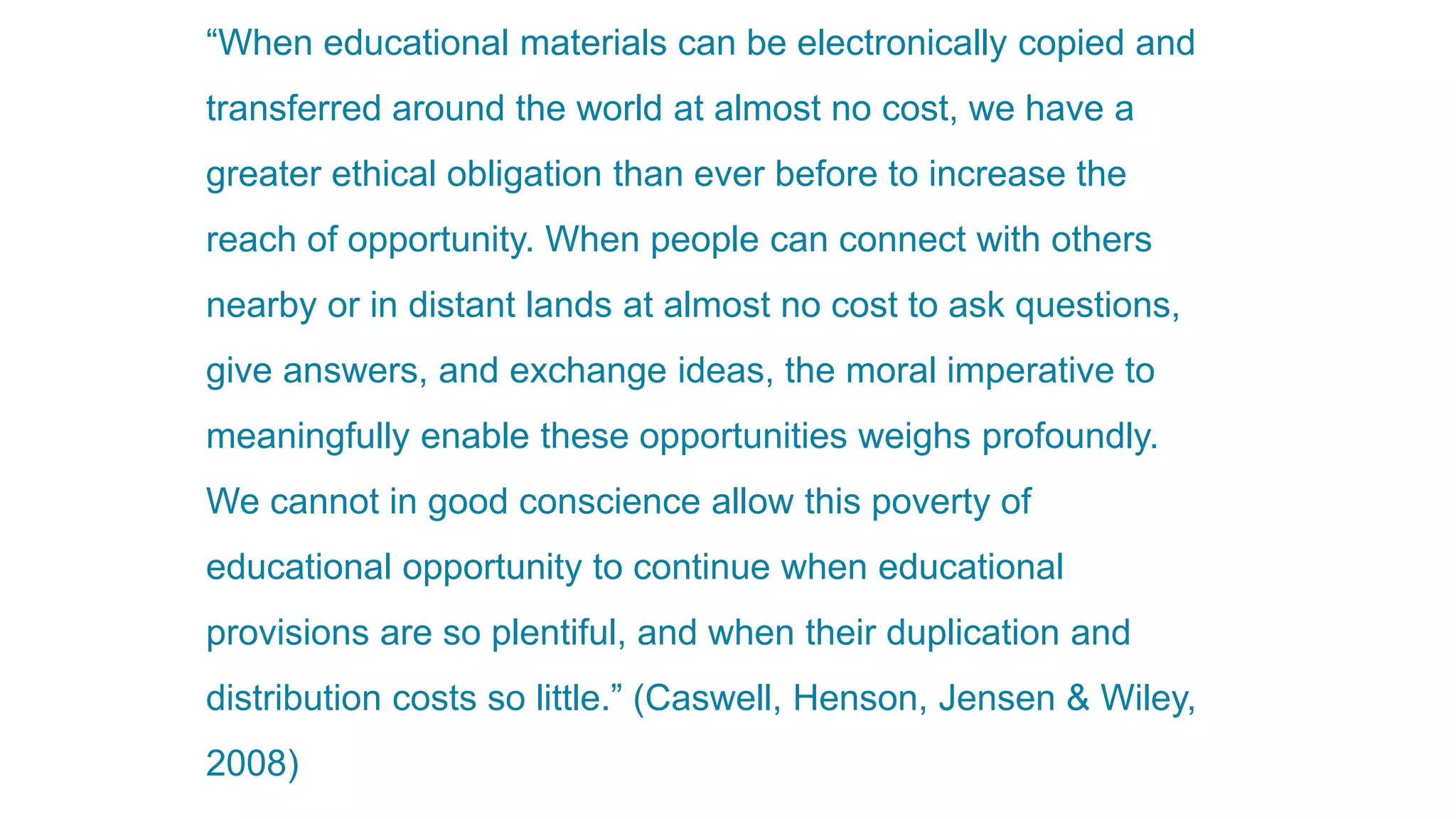 The ethics of open education
“When educational materials can be electronically copied and
transferred around the world at almost no cost, we have a
greater ethical obligation than ever before to increase the
reach of opportunity. When people can connect with others
nearby or in distant lands at almost no cost to ask questions,
give answers, and exchange ideas, the moral imperative to
meaningfully enable these opportunities weighs profoundly.
We cannot in good conscience allow this poverty of
educational opportunity to continue when educational
provisions are so plentiful, and when their duplication and
distribution costs so little.” (Caswell, Henson, Jensen & Wiley,
2008)
 