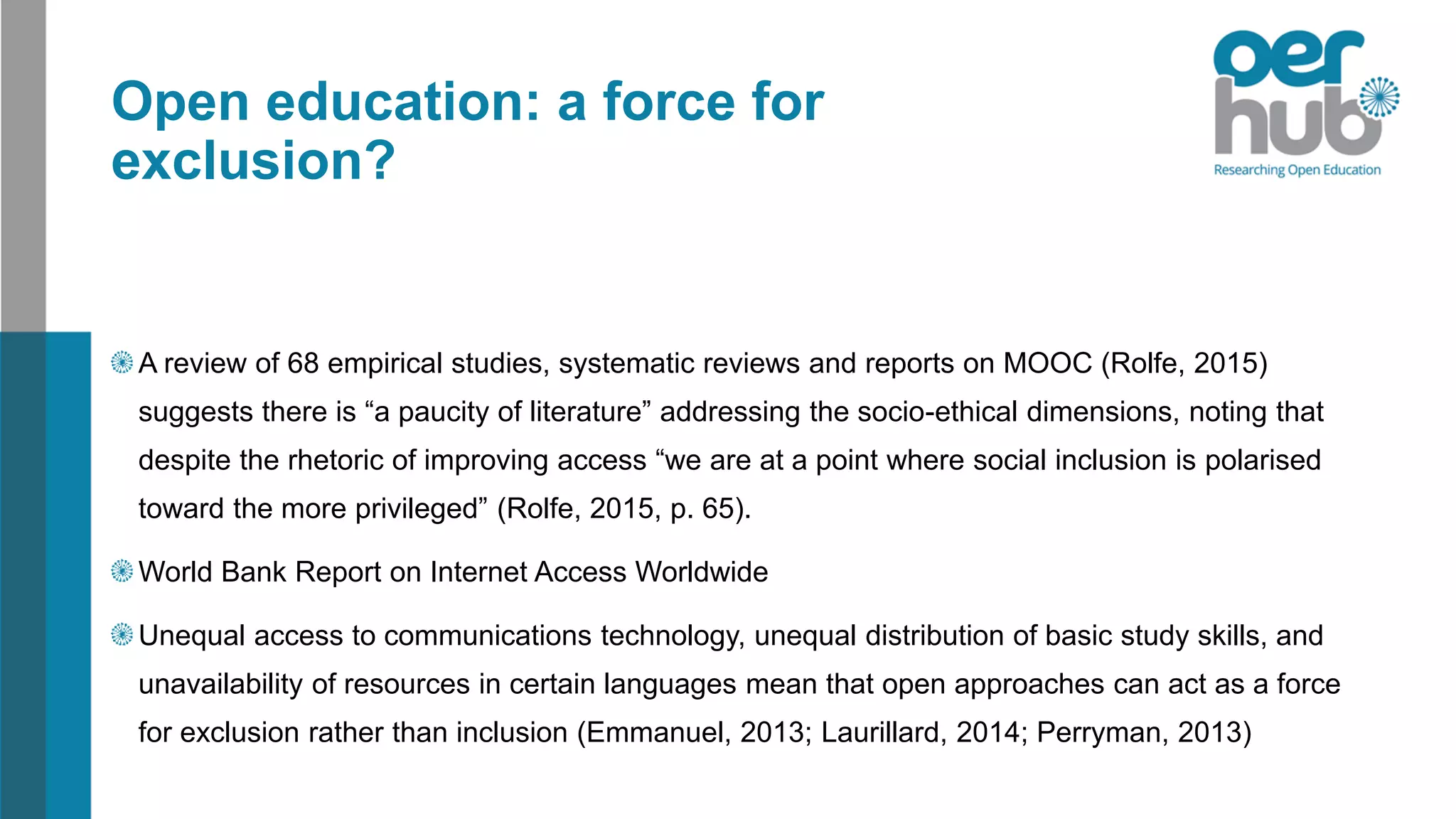 Open education: a force for
exclusion?
A review of 68 empirical studies, systematic reviews and reports on MOOC (Rolfe, 2015)
suggests there is “a paucity of literature” addressing the socio-ethical dimensions, noting that
despite the rhetoric of improving access “we are at a point where social inclusion is polarised
toward the more privileged” (Rolfe, 2015, p. 65).
World Bank Report on Internet Access Worldwide
Unequal access to communications technology, unequal distribution of basic study skills, and
unavailability of resources in certain languages mean that open approaches can act as a force
for exclusion rather than inclusion (Emmanuel, 2013; Laurillard, 2014; Perryman, 2013)
 