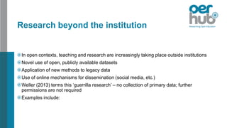 Research beyond the institution
In open contexts, teaching and research are increasingly taking place outside institutions
Novel use of open, publicly available datasets
Application of new methods to legacy data
Use of online mechanisms for dissemination (social media, etc.)
Weller (2013) terms this ‘guerrilla research’ – no collection of primary data; further
permissions are not required
Examples include:
 