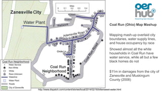 Coal Run (Ohio) Map Mashup
Mapping mash-up overlaid city
boundaries, water supply lines,
and house occupancy by race
Showed almost all the white
households in Coal Run have
water service, while all but a few
black homes do not
$11m in damages from the city of
Zanesville and Muskingum
County (2008)
http://www.dispatch.com/content/stories/local/2014/02/16/bittersweet-water.html
 