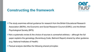 Constructing the framework
The study examines ethical guidance for research from the British Educational Research
Association (BERA), the Economic and Social Research Council (ESRC); and the British
Psychological Society (BPS)
Not a systematic review & the choice of sources is somewhat arbitrary – although the full
paper explains the genealogy (Nuremburg Code, Belmont Report) shared by other guidance
(e.g. National Institutes of Health)
Textual analysis identifies the following shared principles:
 