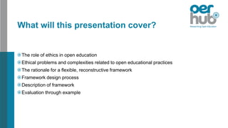 What will this presentation cover?
The role of ethics in open education
Ethical problems and complexities related to open educational practices
The rationale for a flexible, reconstructive framework
Framework design process
Description of framework
Evaluation through example
 