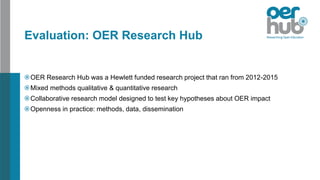 Evaluation: OER Research Hub
OER Research Hub was a Hewlett funded research project that ran from 2012-2015
Mixed methods qualitative & quantitative research
Collaborative research model designed to test key hypotheses about OER impact
Openness in practice: methods, data, dissemination
 