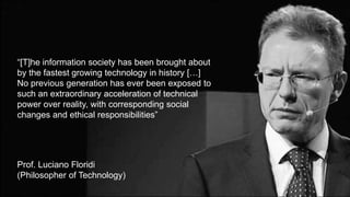 “[T]he information society has been brought about
by the fastest growing technology in history […]
No previous generation has ever been exposed to
such an extraordinary acceleration of technical
power over reality, with corresponding social
changes and ethical responsibilities”
Prof. Luciano Floridi
(Philosopher of Technology)
 