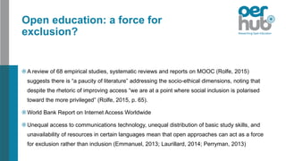Open education: a force for
exclusion?
A review of 68 empirical studies, systematic reviews and reports on MOOC (Rolfe, 2015)
suggests there is “a paucity of literature” addressing the socio-ethical dimensions, noting that
despite the rhetoric of improving access “we are at a point where social inclusion is polarised
toward the more privileged” (Rolfe, 2015, p. 65).
World Bank Report on Internet Access Worldwide
Unequal access to communications technology, unequal distribution of basic study skills, and
unavailability of resources in certain languages mean that open approaches can act as a force
for exclusion rather than inclusion (Emmanuel, 2013; Laurillard, 2014; Perryman, 2013)
 