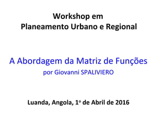 Workshop em
Planeamento Urbano e Regional
A Abordagem da Matriz de Funções
por Giovanni SPALIVIERO
Luanda, Angola, 1o
de Abril de 2016
 