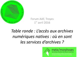 Forum AAF, Troyes
1er
avril 2016
Table ronde : L’accès aux archives
numériques natives : où en sont
les services d’archives ?
 