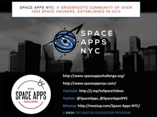 3
http://www.spaceappschallenge.org/
http://www.spaceappsnyc.com/
YouTube: http://j.mp/toSpaceVideos
Twitter: @SpaceApps, @SpaceAppsNYC
Meetup: http://meetup.com/Space-Apps-NYC/
SPACE APPS NYC: A GRASSROOTS COMMUNITY OF OVER
1500 SPACE HACKERS, ESTABLISHED IN 2012
 