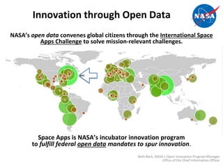 Innovation through Open Data
NASA’s open data convenes global citizens through the International Space
Apps Challenge to solve mission-relevant challenges.
Space Apps is NASA’s incubator innovation program
to fulfill federal open data mandates to spur innovation.
Beth Beck, NASA’s Open Innovation Program Manager
Office of the Chief Information Officer
NYC
 