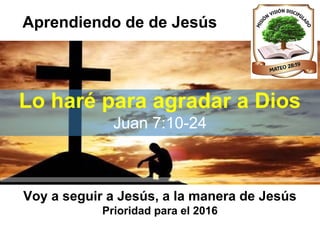 Aprendiendo de de Jesús
Lo haré para agradar a Dios
Juan 7:10-24
Voy a seguir a Jesús, a la manera de Jesús
Prioridad para el 2016
 