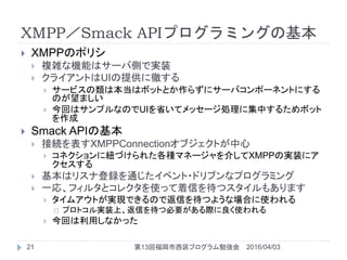 XMPP／Smack APIプログラミングの基本
2016/04/03第13回福岡市西区プログラム勉強会21
 XMPPのポリシ
 複雑な機能はサーバ側で実装
 クライアントはUIの提供に徹する
 サービスの類は本当はボットとか作らずに...