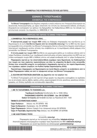 9410 ΕΦΗΜΕΡΙΔΑ ΤΗΣ ΚΥΒΕΡΝΗΣΕΩΣ (ΤΕΥΧΟΣ ΔΕΥΤΕΡΟ)
ΑΠΟ ΤΟ ΕΘΝΙΚΟ ΤΥΠΟΓΡΑΦΕΙΟ
ΚΑΠΟΔΙΣΤΡΙΟΥ 34 * ΑΘΗΝΑ 104 32 * ΤΗΛ. 210 52 79 000 * FAX 210 52 79 054
ΗΛΕΚΤΡΟΝΙΚΗ ΔΙΕΥΘΥΝΣΗ: http://www.et.gr – e-mail: webmaster.et@et.gr*02008383003160008*
1. ΜΕ ΤΟ ΤΑΧΥΔΡΟΜΕΙΟ, ΤΟ ΤΗΛΕΦΩΝΟ κ.λπ.
Ταχυδρομική Διεύθυνση: Καποδιστρίου 34, τ.κ. 10432, Αθήνα.
ΤΗΛΕΦΩΝΙΚΟ ΚΕΝΤΡΟ: 210 5279000 − fax: 210 5279054
Ωράριο λειτουργίας για το κοινό: Δευτέρα ως Παρασκευή: 8:00 − 13:30
ΤΜΗΜΑΤΑ ΕΞΥΠΗΡΕΤΗΣΗΣ ΚΟΙΝΟΥ
Τμήμα Πωλήσεων: (Ισόγειο, τηλ. 210 5279178 − 180)
Τμήμα Συνδρομητών: (Ημιόροφος, τηλ. 210 5279136)
Τμήμα Πληροφοριών: (Ισόγειο, Γραφείο 3 και τηλεφωνικό κέντρο 210 5279000)
Τμήμα A1 Παραλαβής Δημοσιευτέας Ύλης: (Ισόγειο, τηλ. 210 5279167, 210 5279139)
2. ΜΕ ΗΛΕΚΤΡΟΝΙΚΟ ΤΡΟΠΟ
Ιστοσελίδα: www.et.gr
Πληροφορίες σχετικά με την λειτουργία της ιστοσελίδας: helpdesk.et@et.gr
Αποστολή ψηφιακά υπογεγραμμένων εγγράφων προς δημοσίευση στο ΦΕΚ: webmaster.et@et.gr
Πληροφορίες για γενικό πρωτόκολλο και αλληλογραφία: grammateia@et.gr
1. ΕΦΗΜΕΡΙΔΑ ΤΗΣ ΚΥΒΕΡΝΗΣΕΩΣ (ΦΕΚ)
Η ηλεκτρονική μορφή των τευχών ΦΕΚ καθώς και διάφορες πληροφορίες που σχετίζονται με τα
δημοσιεύματα σε αυτά, διατίθενται δωρεάν από την ιστοσελίδα www.et.gr. Για τα ΦΕΚ που δεν έχουν
καταχωρισθεί στην ιστοσελίδα του Εθνικού Τυπογραφείου δίνεται η δυνατότητα δωρεάν αποστολής με
ηλεκτρονικό ταχυδρομείο κατόπιν αίτησης που υποβάλλεται με τη συμπλήρωση ειδικής φόρμας στην
ιστοσελίδα του Εθνικού Τυπογραφείου.
Η έντυπη μορφή των τευχών ΦΕΚ διατίθεται για μεμονωμένα φύλλα με το ανάλογο κόστος από το
τμήμα Πωλήσεων απευθείας ή με ταχυδρομική αποστολή μέσω αίτησης παραγγελίας στα ΚΕΠ ενώ για
ετήσια κυκλοφορία τευχών ΦΕΚ η διάθεση γίνεται υπό μορφή συνδρομής από το τμήμα Συνδρομητών.
Πληροφορίες σχετικά με την αποστολή/κατάθεση εγγράφων προς δημοσίευση, την διαθεσιμότητα
των τευχών και τους ισχύοντες τιμοκαταλόγους για όλες τις υπηρεσίες θα βρείτε στην ιστοσελίδα.
Επίσης στην ιστοσελίδα μπορείτε να αναζητήσετε πληροφορίες σχετικά με την πορεία δημοσίευσης
των εγγράφων, εφόσον γνωρίζετε τον Κωδικό Αριθμό Δημοσιεύματος (ΚΑΔ).
Περισσότερες πληροφορίες για δημοσιεύματα και λοιπά θέματα, μπορείτε να αναζητήσετε από το
Τμήμα Πληροφοριών καθώς και από το τηλεφωνικό κέντρο του Εθνικού Τυπογραφείου.
2. ΚΑΛΥΨΗ ΕΚΤΥΠΩΤΙΚΩΝ ΑΝΑΓΚΩΝ του Δημοσίου και των φορέων του
Το Εθνικό Τυπογραφείο μετά από σχετικό αίτημα φορέα του Δημοσίου αναλαμβάνει να σχεδιάσει
και να εκτυπώσει κάρτες, βιβλία, αφίσες, μπλοκ, μηχανογραφικά έντυπα, φακέλους, φακέλους αλληλο−
γραφίας, κ.ά. Επίσης σχεδιάζει και κατασκευάζει σφραγίδες.
ΕΘΝΙΚΟ ΤΥΠΟΓΡΑΦΕΙΟ
ΕΦΗΜΕΡΙΔΑ ΤΗΣ ΚΥΒΕΡΝΗΣΕΩΣ
Το Εθνικό Τυπογραφείο είναι δημόσια υπηρεσία η οποία υπάγεται στο Υπουργείο Εσωτερικών και
Διοικητικής Ανασυγκρότησης, με κύρια αποστολή την έντυπη και ηλεκτρονική έκδοση, εκτύπωση,
διαχείριση και κυκλοφορία των φύλλων της Εφημερίδας της Κυβερνήσεως (ΦΕΚ) και την κάλυψη των
εκτυπωτικών αναγκών του Δημοσίου. (ν. 3469/2006, Α΄ 131).
 