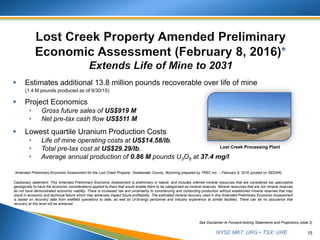 NYSE MKT: URG • TSX: URE
 Estimates additional 13.8 million pounds recoverable over life of mine
(1.4 M pounds produced as of 9/30/15)
 Project Economics
• Gross future sales of US$919 M
• Net pre-tax cash flow US$511 M
 Lowest quartile Uranium Production Costs
• Life of mine operating costs at US$14.58/lb.
• Total pre-tax cost at US$29.29/lb.
• Average annual production of 0.86 M pounds U3O8 at 37.4 mg/l
15
See Disclaimer re Forward-looking Statements and Projections (slide 2)
Cautionary statement: This Amended Preliminary Economic Assessment is preliminary in nature, and includes inferred mineral resources that are considered too speculative
geologically to have the economic considerations applied to them that would enable them to be categorized as mineral reserves. Mineral resources that are not mineral reserves
do not have demonstrated economic viability. There is increased risk and uncertainty to commencing and conducting production without established mineral reserves that may
result in economic and technical failure which may adversely impact future profitability. The estimated mineral recovery used in this Amended Preliminary Economic Assessment
is based on recovery data from wellfield operations to date, as well as Ur-Energy personnel and industry experience at similar facilities. There can be no assurance that
recovery at this level will be achieved.
*Amended Preliminary Economic Assessment for the Lost Creek Property, Sweetwater County, Wyoming prepared by TREC Inc. – February 8, 2016 (posted on SEDAR).
Lost Creek Processing Plant
 