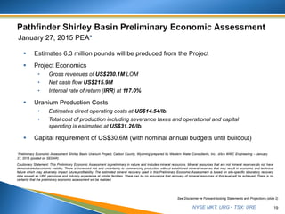 NYSE MKT: URG • TSX: URE
January 27, 2015 PEA*
 Estimates 6.3 million pounds will be produced from the Project
 Project Economics
• Gross revenues of US$230.1M LOM
• Net cash flow US$215.9M
• Internal rate of return (IRR) at 117.0%
 Uranium Production Costs
• Estimates direct operating costs at US$14.54/lb.
• Total cost of production including severance taxes and operational and capital
spending is estimated at US$31.26/lb.
 Capital requirement of US$30.6M (with nominal annual budgets until buildout)
19
See Disclaimer re Forward-looking Statements and Projections (slide 2)
*Preliminary Economic Assessment Shirley Basin Uranium Project, Carbon County, Wyoming prepared by Western Water Consultants, Inc., d/b/a WWC Engineering – January
27, 2015 (posted on SEDAR).
Cautionary Statement: This Preliminary Economic Assessment is preliminary in nature and includes mineral resources. Mineral resources that are not mineral reserves do not have
demonstrated economic viability. There is increased risk and uncertainty to commencing production without established mineral reserves that may result in economic and technical
failure which may adversely impact future profitability. The estimated mineral recovery used in this Preliminary Economic Assessment is based on site-specific laboratory recovery
data as well as URE personnel and industry experience at similar facilities. There can be no assurance that recovery of mineral resources at this level will be achieved. There is no
certainty that the preliminary economic assessment will be realized.
 