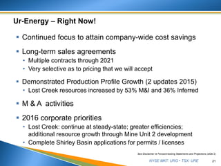 NYSE MKT: URG • TSX: URE
 Continued focus to attain company-wide cost savings
 Long-term sales agreements
• Multiple contracts through 2021
• Very selective as to pricing that we will accept
 Demonstrated Production Profile Growth (2 updates 2015)
• Lost Creek resources increased by 53% M&I and 36% Inferred
 M & A activities
 2016 corporate priorities
• Lost Creek: continue at steady-state; greater efficiencies;
additional resource growth through Mine Unit 2 development
• Complete Shirley Basin applications for permits / licenses
21
See Disclaimer re Forward-looking Statements and Projections (slide 2)
 