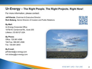 NYSE MKT: URG • TSX: URE
For more information, please contact:
Jeff Klenda, Chairman & Executive Director
Rich Boberg, Senior Director of Investor and Public Relations
By Mail:
Ur-Energy Corporate Office
10758 W. Centennial Rd., Suite 200
Littleton, CO 80127 USA
By Phone:
Office 720.981.4588
Toll-Free 866.981.4588
Fax 720.981.5643
By E-mail:
jeff.klenda@ur-energy.com
rich.boberg@ur-energy.com
22
 